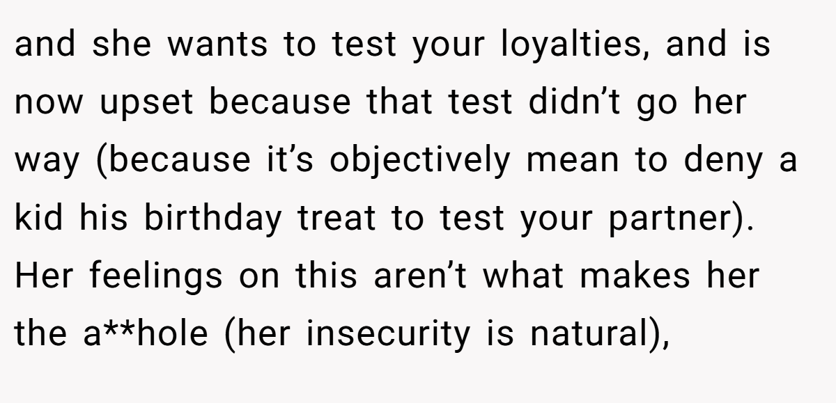 and she wants to test your loyalties, and is now upset because that test didn’t go her way (because it’s objectively mean to deny a kid his birthday treat to test your partner). Her feelings on this aren’t what makes her the a**hole (her insecurity is natural),