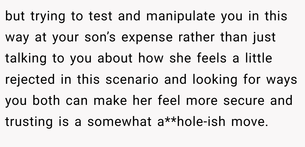 but trying to test and manipulate you in this way at your son’s expense rather than just talking to you about how she feels a little rejected in this scenario and looking for ways you both can make her feel more secure and trusting is a somewhat a**hole-ish move.
