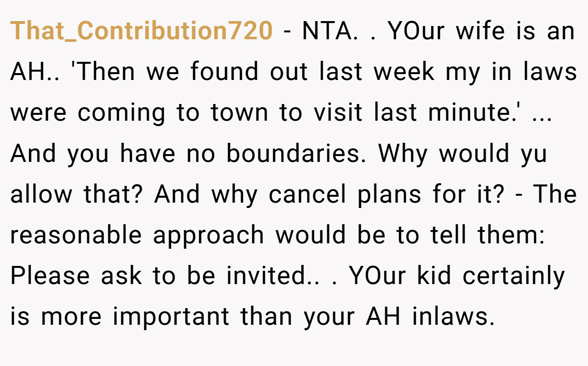 That_Contribution720 - NTA. ​. YOur wife is an AH.. ​'Then we found out last week my in laws were coming to town to visit last minute.' ... And you have no boundaries. Why would yu allow that? And why cancel plans for it? - The reasonable approach would be to tell them: Please ask to be invited.. ​. YOur kid certainly is more important than your AH inlaws.