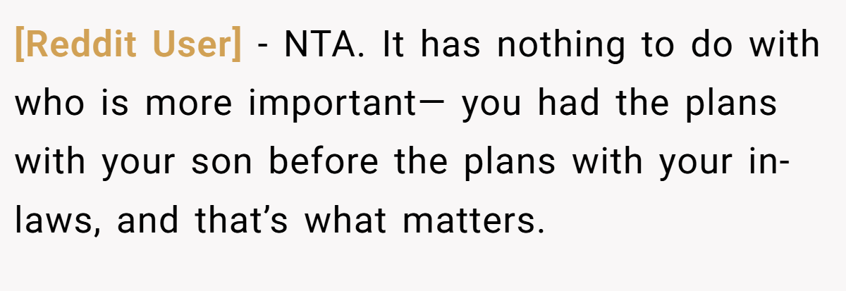 [Reddit User] - NTA. It has nothing to do with who is more important— you had the plans with your son before the plans with your in-laws, and that’s what matters.