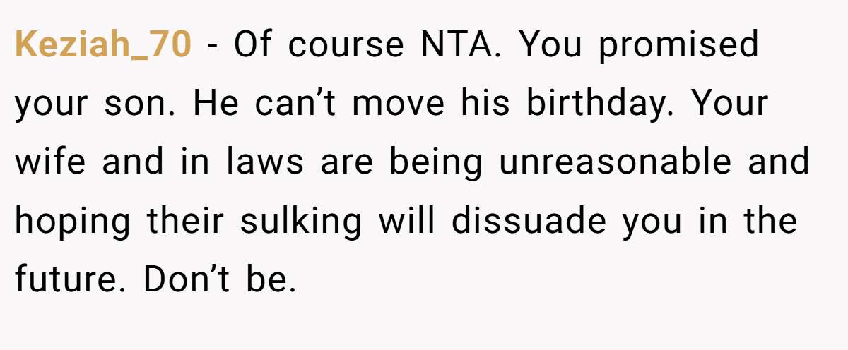Keziah_70 - Of course NTA. You promised your son. He can’t move his birthday. Your wife and in laws are being unreasonable and hoping their sulking will dissuade you in the future. Don’t be.