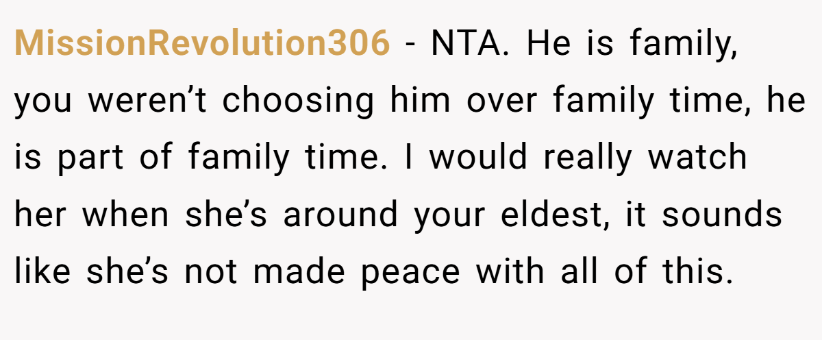 MissionRevolution306 - NTA. He is family, you weren’t choosing him over family time, he is part of family time. I would really watch her when she’s around your eldest, it sounds like she’s not made peace with all of this.