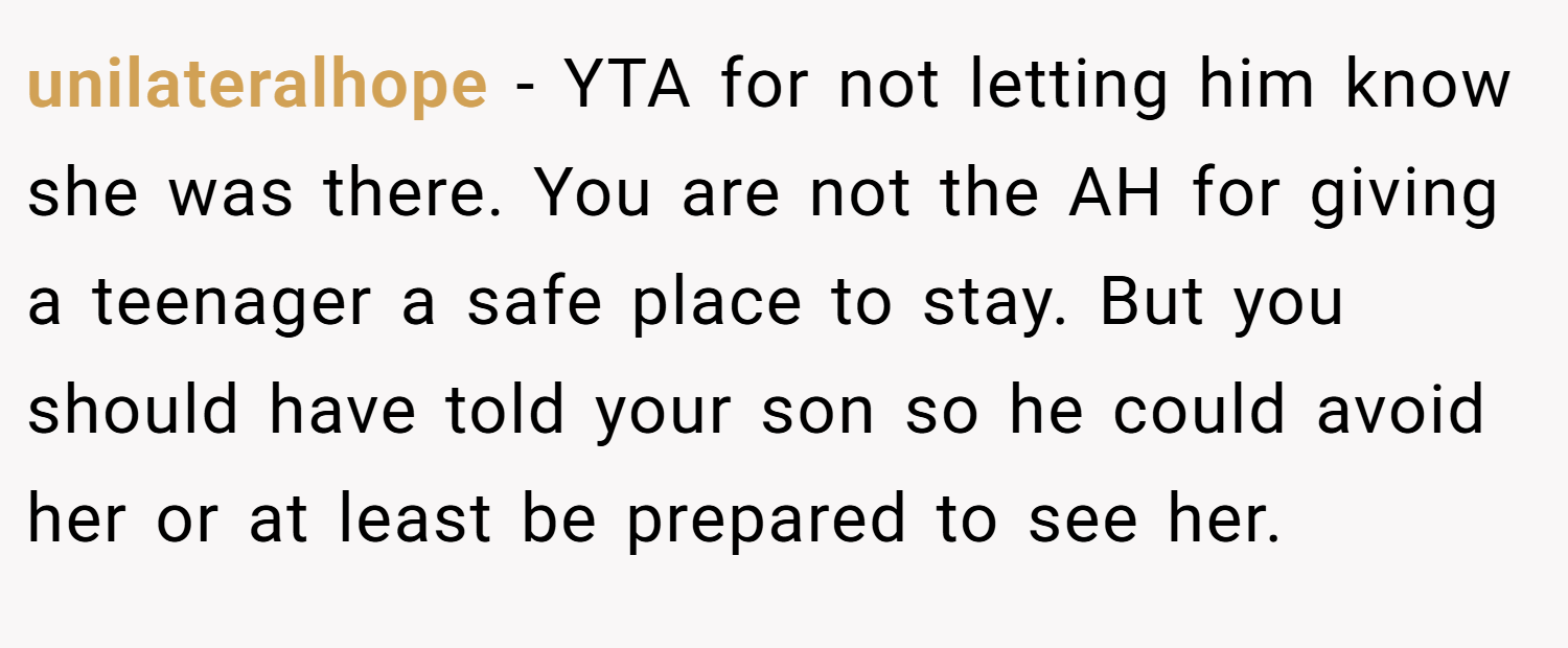 unilateralhope − YTA for not letting him know she was there. You are not the AH for giving a teenager a safe place to stay. But you should have told your son so he could avoid her or at least be prepared to see her.