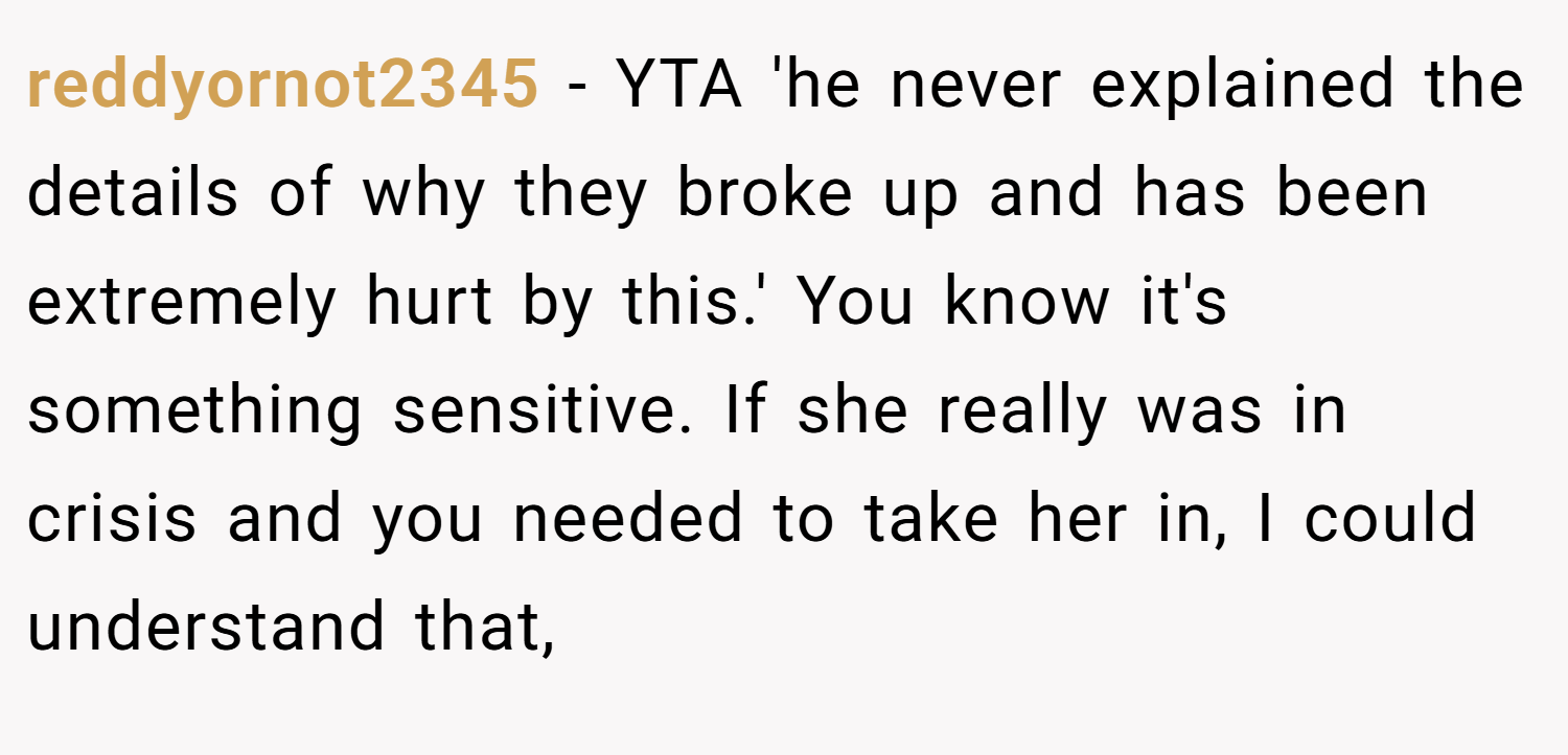 reddyornot2345 − YTA 'he never explained the details of why they broke up and has been extremely hurt by this.' You know it's something sensitive. If she really was in crisis and you needed to take her in, I could understand that,
