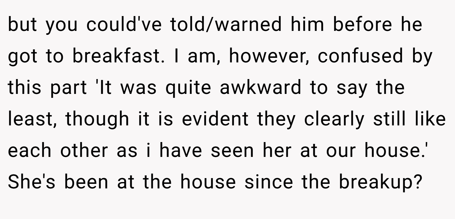 but you could've told/warned him before he got to breakfast. I am, however, confused by this part 'It was quite awkward to say the least, though it is evident they clearly still like each other as i have seen her at our house.' She's been at the house since the breakup?