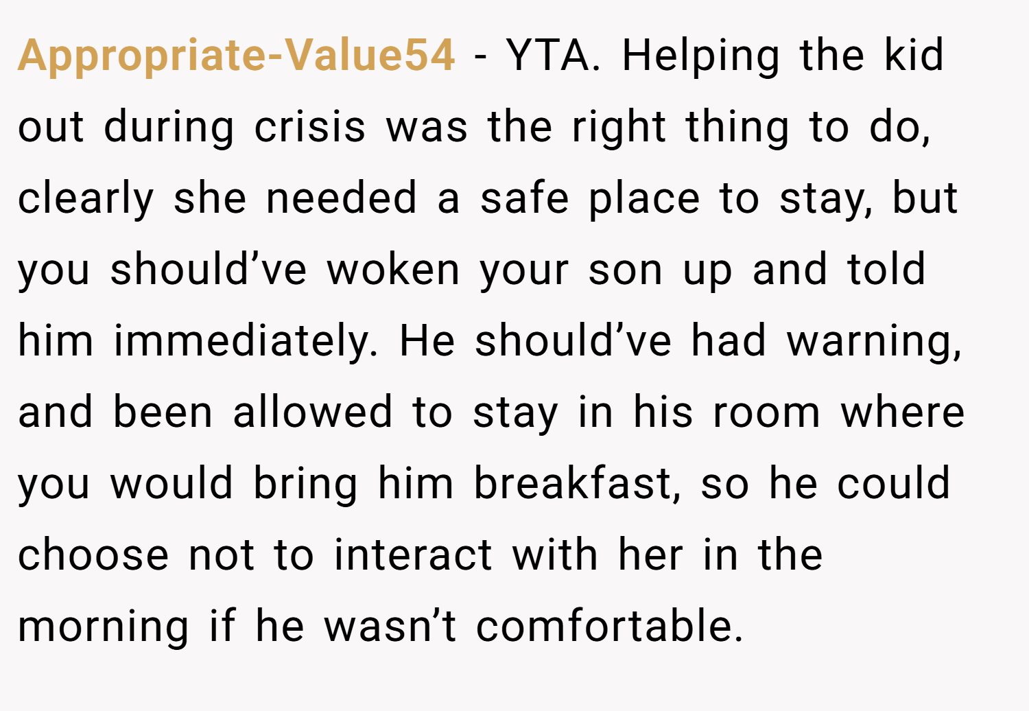 Appropriate-Value54 − YTA. Helping the kid out during crisis was the right thing to do, clearly she needed a safe place to stay, but you should’ve woken your son up and told him immediately. He should’ve had warning, and been allowed to stay in his room where you would bring him breakfast, so he could choose not to interact with her in the morning if he wasn’t comfortable.