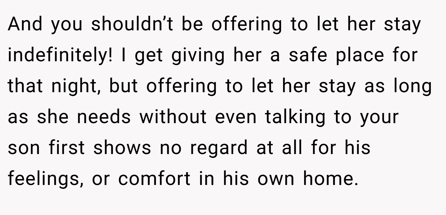 And you shouldn’t be offering to let her stay indefinitely! I get giving her a safe place for that night, but offering to let her stay as long as she needs without even talking to your son first shows no regard at all for his feelings, or comfort in his own home.