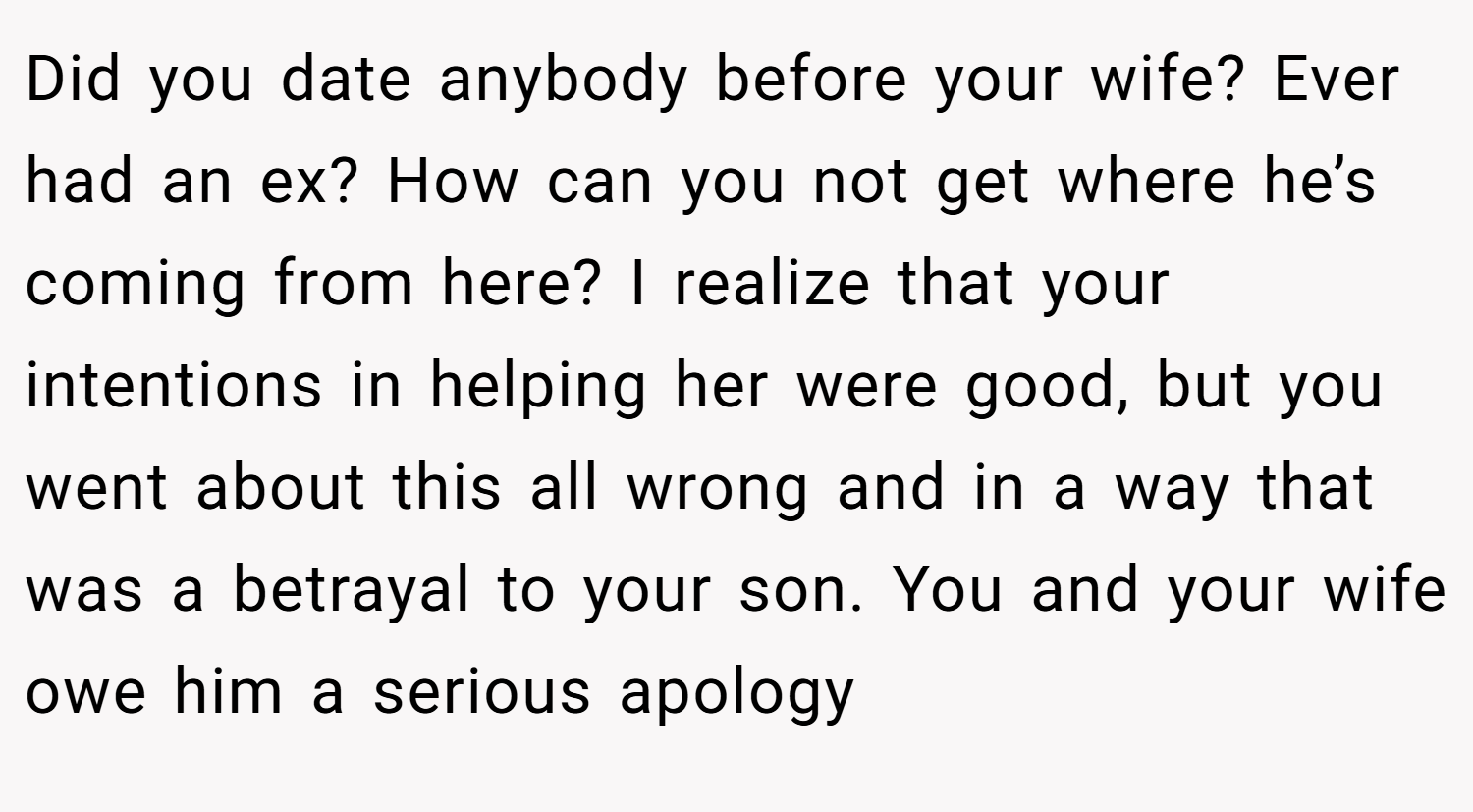 Did you date anybody before your wife? Ever had an ex? How can you not get where he’s coming from here? I realize that your intentions in helping her were good, but you went about this all wrong and in a way that was a betrayal to your son. You and your wife owe him a serious apology