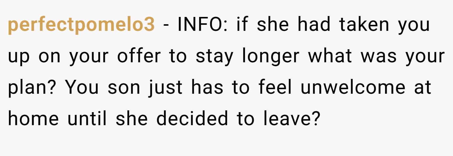 perfectpomelo3 − INFO: if she had taken you up on your offer to stay longer what was your plan? You son just has to feel unwelcome at home until she decided to leave?