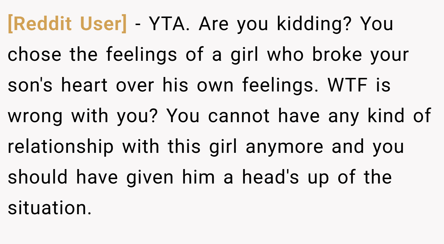 [Reddit User] − YTA. Are you kidding? You chose the feelings of a girl who broke your son's heart over his own feelings. WTF is wrong with you? You cannot have any kind of relationship with this girl anymore and you should have given him a head's up of the situation.