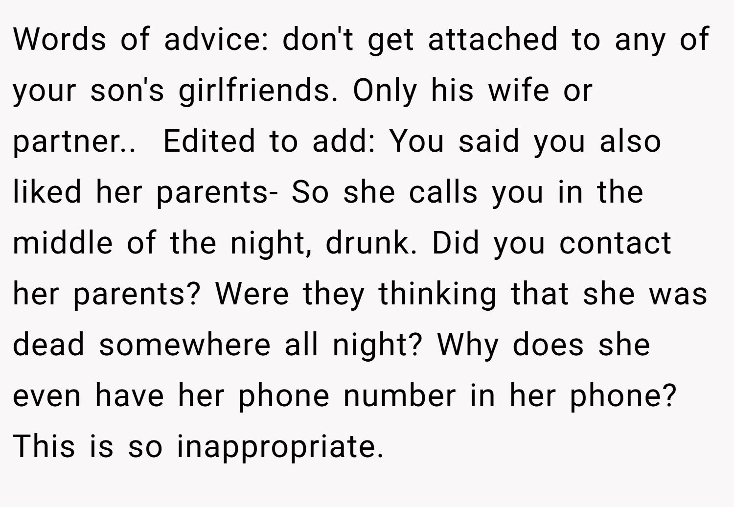 Words of advice: don't get attached to any of your son's girlfriends. Only his wife or partner.. ​ Edited to add: You said you also liked her parents- So she calls you in the middle of the night, drunk. Did you contact her parents? Were they thinking that she was dead somewhere all night? Why does she even have her phone number in her phone? This is so inappropriate.
