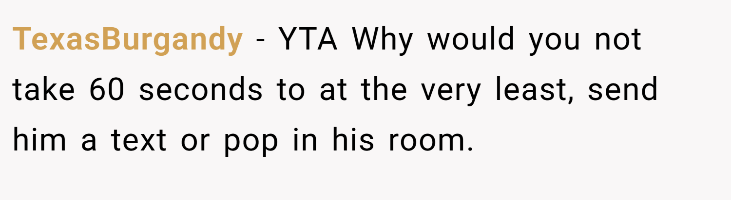 TexasBurgandy − YTA Why would you not take 60 seconds to at the very least, send him a text or pop in his room.