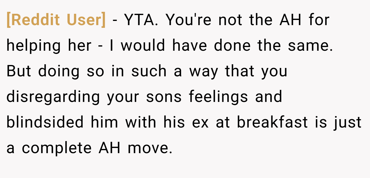 [Reddit User] − YTA. You're not the AH for helping her - I would have done the same. But doing so in such a way that you disregarding your sons feelings and blindsided him with his ex at breakfast is just a complete AH move.