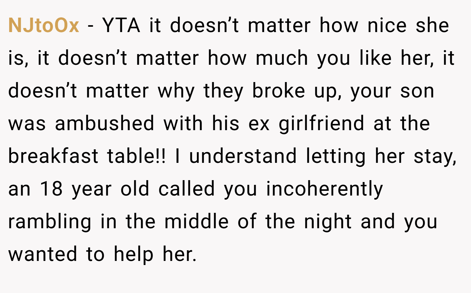 NJtoOx − YTA it doesn’t matter how nice she is, it doesn’t matter how much you like her, it doesn’t matter why they broke up, your son was ambushed with his ex girlfriend at the breakfast table!! I understand letting her stay, an 18 year old called you incoherently rambling in the middle of the night and you wanted to help her.