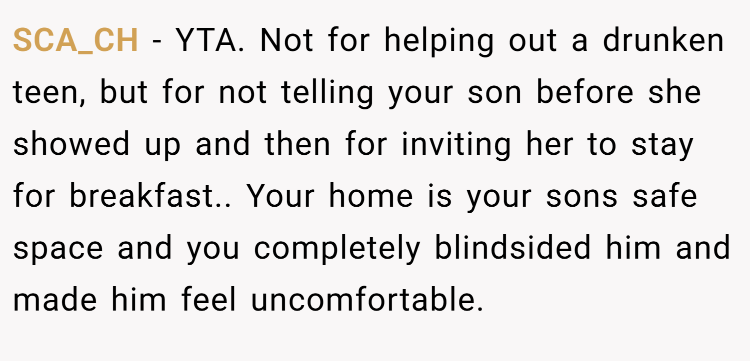 SCA_CH − YTA. Not for helping out a drunken teen, but for not telling your son before she showed up and then for inviting her to stay for breakfast.. Your home is your sons safe space and you completely blindsided him and made him feel uncomfortable.