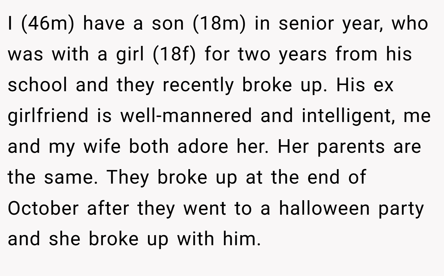 I (46m) have a son (18m) in senior year, who was with a girl (18f) for two years from his school and they recently broke up. His ex girlfriend is well-mannered and intelligent, me and my wife both adore her. Her parents are the same. They broke up at the end of October after they went to a halloween party and she broke up with him.
