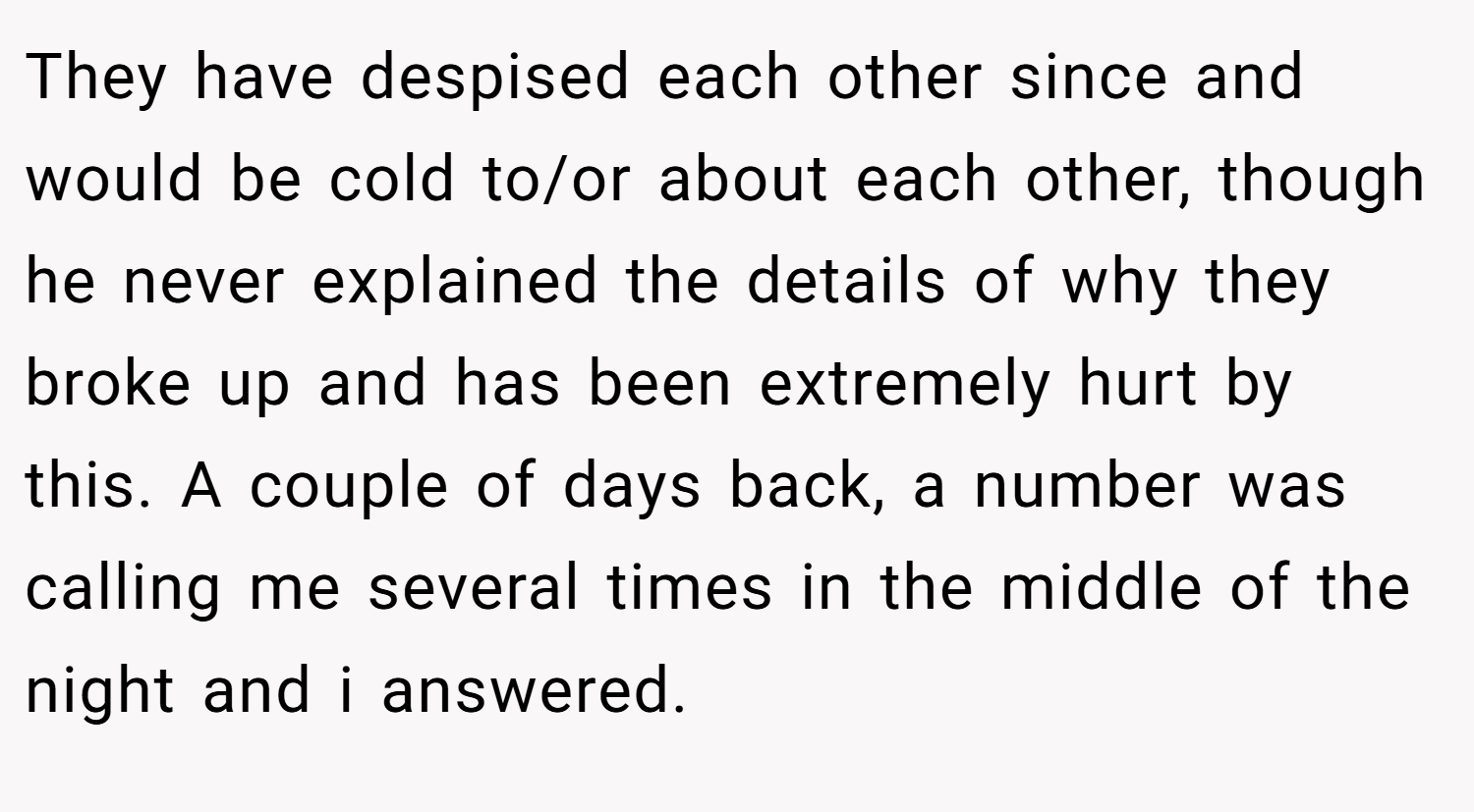 They have despised each other since and would be cold to/or about each other, though he never explained the details of why they broke up and has been extremely hurt by this. A couple of days back, a number was calling me several times in the middle of the night and i answered.