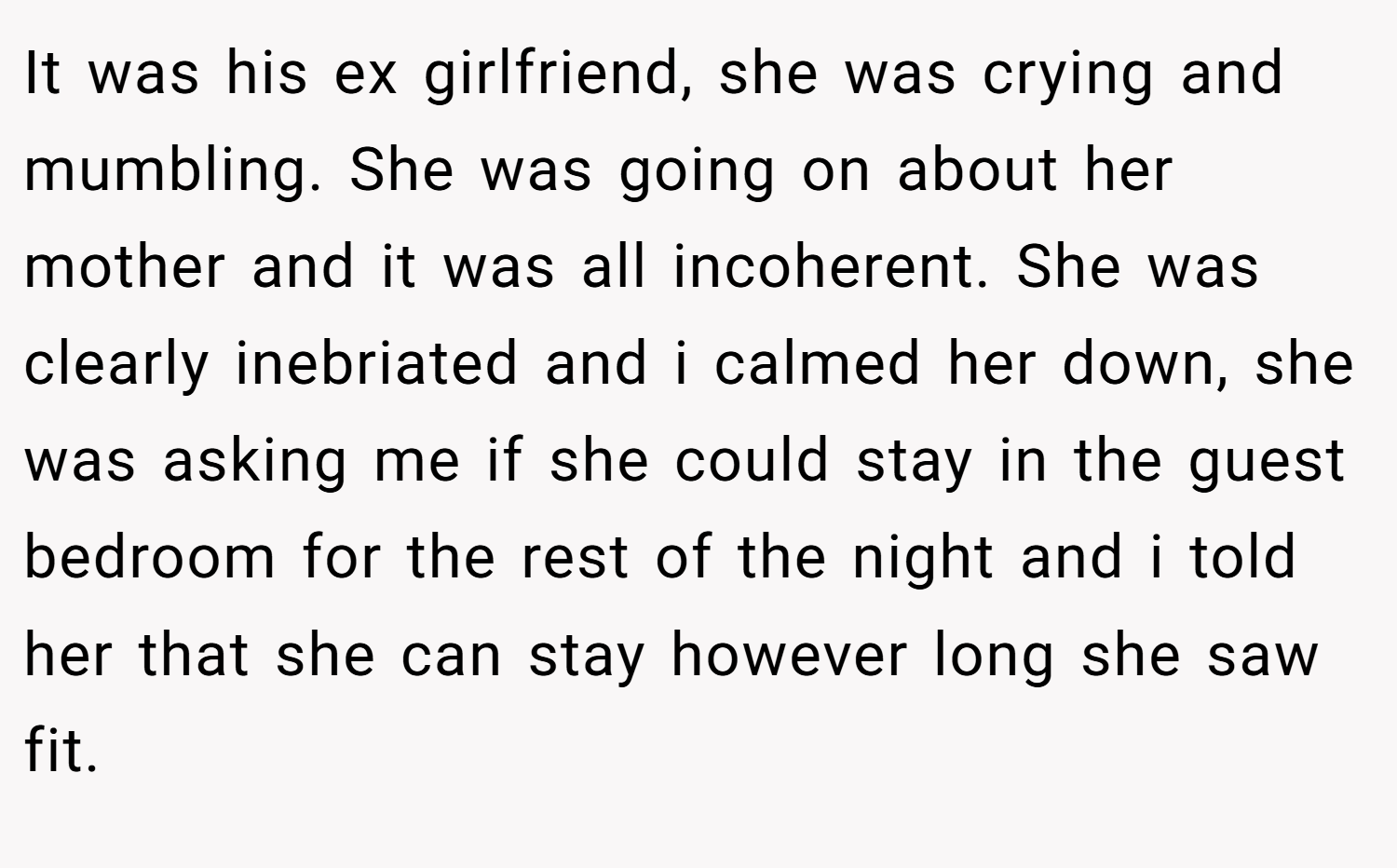 It was his ex girlfriend, she was crying and mumbling. She was going on about her mother and it was all incoherent. She was clearly inebriated and i calmed her down, she was asking me if she could stay in the guest bedroom for the rest of the night and i told her that she can stay however long she saw fit.