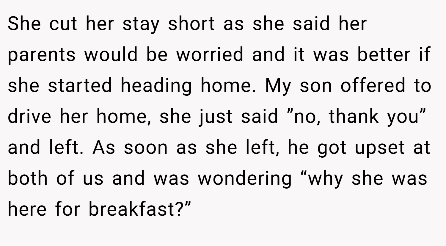 She cut her stay short as she said her parents would be worried and it was better if she started heading home. My son offered to drive her home, she just said ”no, thank you” and left. As soon as she left, he got upset at both of us and was wondering “why she was here for breakfast?”