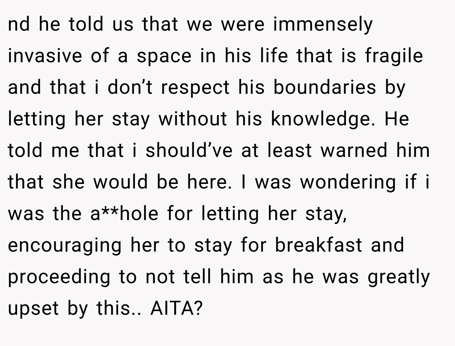 nd he told us that we were immensely invasive of a space in his life that is fragile and that i don’t respect his boundaries by letting her stay without his knowledge. He told me that i should’ve at least warned him that she would be here. I was wondering if i was the a**hole for letting her stay, encouraging her to stay for breakfast and proceeding to not tell him as he was greatly upset by this.. AITA?