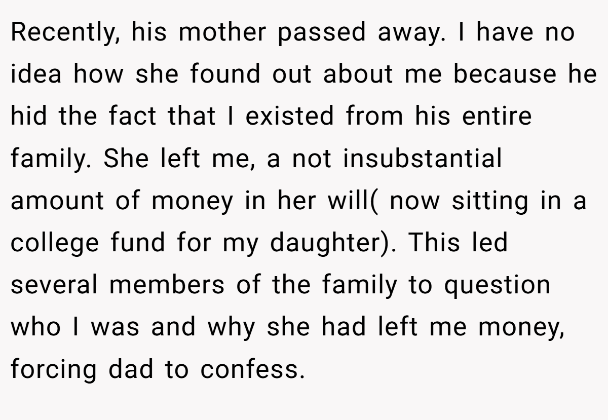 Recently, his mother passed away. I have no idea how she found out about me because he hid the fact that I existed from his entire family. She left me, a not insubstantial amount of money in her will( now sitting in a college fund for my daughter). This led several members of the family to question who I was and why she had left me money, forcing dad to confess.