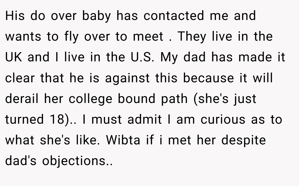 His do over baby has contacted me and wants to fly over to meet . They live in the UK and I live in the U.S. My dad has made it clear that he is against this because it will derail her college bound path (she's just turned 18).. I must admit I am curious as to what she's like. Wibta if i met her despite dad's objections.. ​