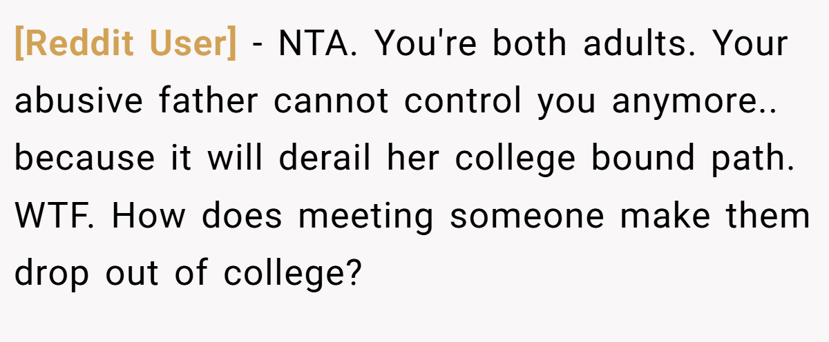 [Reddit User] − NTA. You're both adults. Your abusive father cannot control you anymore.. because it will derail her college bound path. WTF. How does meeting someone make them drop out of college?