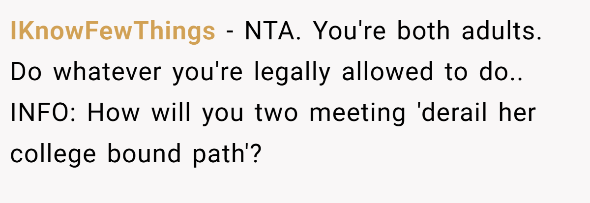 IKnowFewThings − NTA. You're both adults. Do whatever you're legally allowed to do.. INFO: How will you two meeting 'derail her college bound path'?