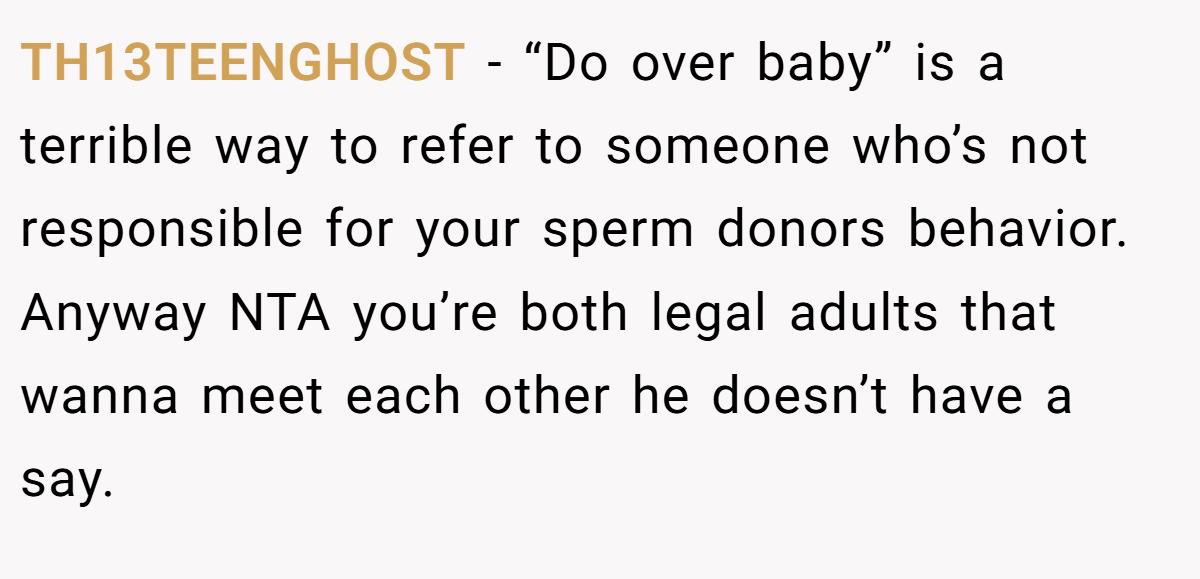TH13TEENGHOST − “Do over baby” is a terrible way to refer to someone who’s not responsible for your sperm donors behavior. Anyway NTA you’re both legal adults that wanna meet each other he doesn’t have a say.