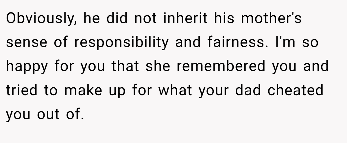 Obviously, he did not inherit his mother's sense of responsibility and fairness. I'm so happy for you that she remembered you and tried to make up for what your dad cheated you out of.