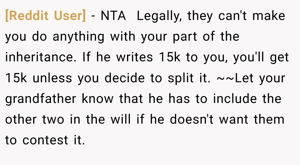 [Reddit User] − NTA  Legally, they can't make you do anything with your part of the inheritance. If he writes 15k to you, you'll get 15k unless you decide to split it. ~~Let your grandfather know that he has to include the other two in the will if he doesn't want them to contest it.