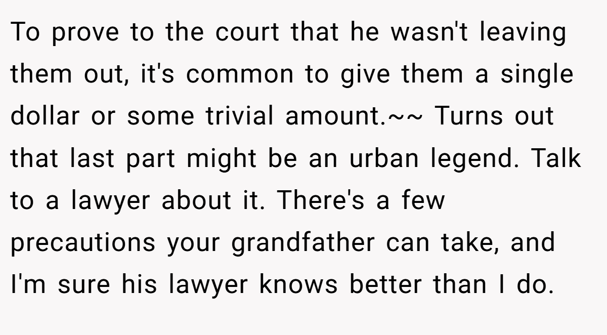To prove to the court that he wasn't leaving them out, it's common to give them a single dollar or some trivial amount.~~ Turns out that last part might be an urban legend. Talk to a lawyer about it. There's a few precautions your grandfather can take, and I'm sure his lawyer knows better than I do.