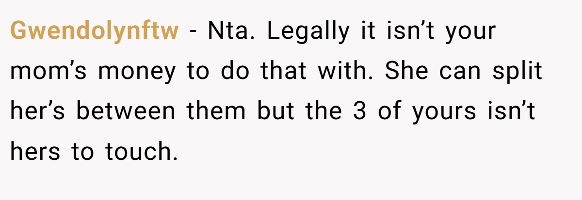 Gwendolynftw − Nta. Legally it isn’t your mom’s money to do that with. She can split her’s between them but the 3 of yours isn’t hers to touch.