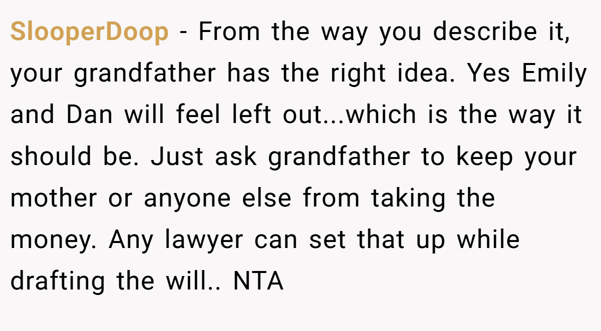 SlooperDoop − From the way you describe it, your grandfather has the right idea. Yes Emily and Dan will feel left out...which is the way it should be. Just ask grandfather to keep your mother or anyone else from taking the money. Any lawyer can set that up while drafting the will.. NTA