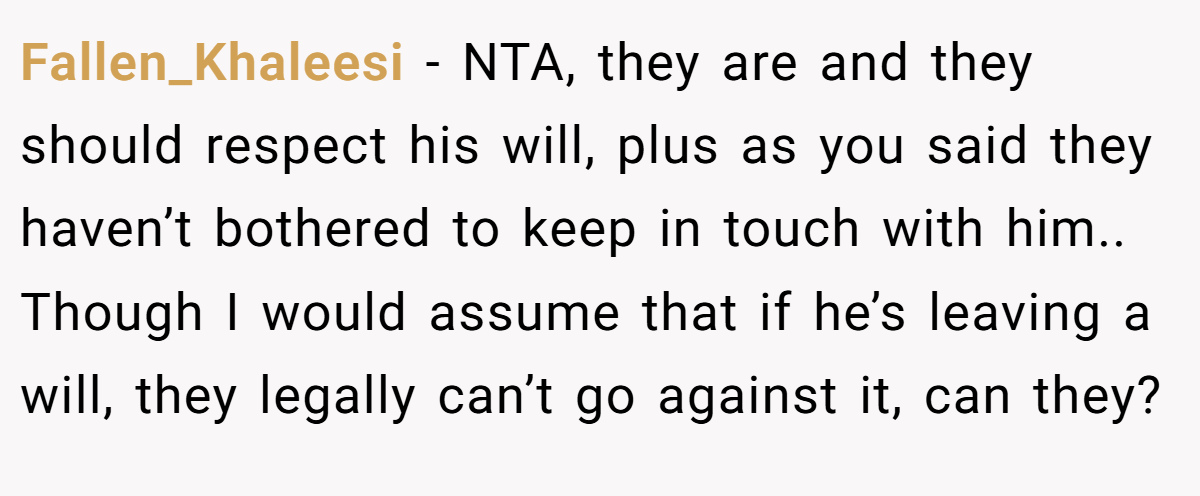 Fallen_Khaleesi − NTA, they are and they should respect his will, plus as you said they haven’t bothered to keep in touch with him.. Though I would assume that if he’s leaving a will, they legally can’t go against it, can they?