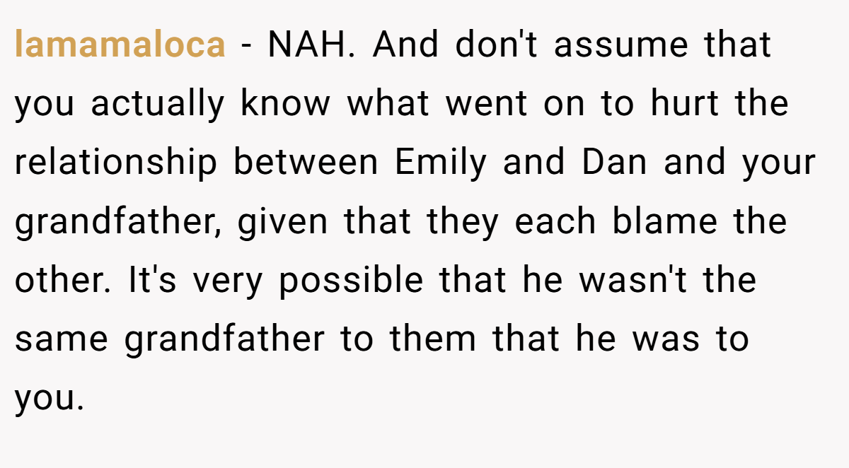 lamamaloca − NAH. And don't assume that you actually know what went on to hurt the relationship between Emily and Dan and your grandfather, given that they each blame the other. It's very possible that he wasn't the same grandfather to them that he was to you.