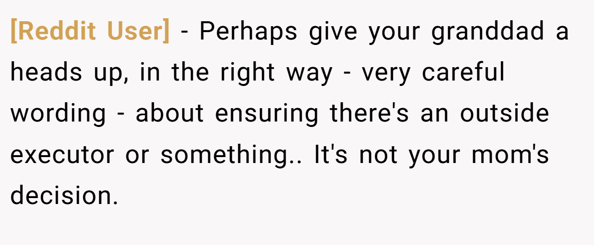 [Reddit User] − Perhaps give your granddad a heads up, in the right way - very careful wording - about ensuring there's an outside executor or something.. It's not your mom's decision.