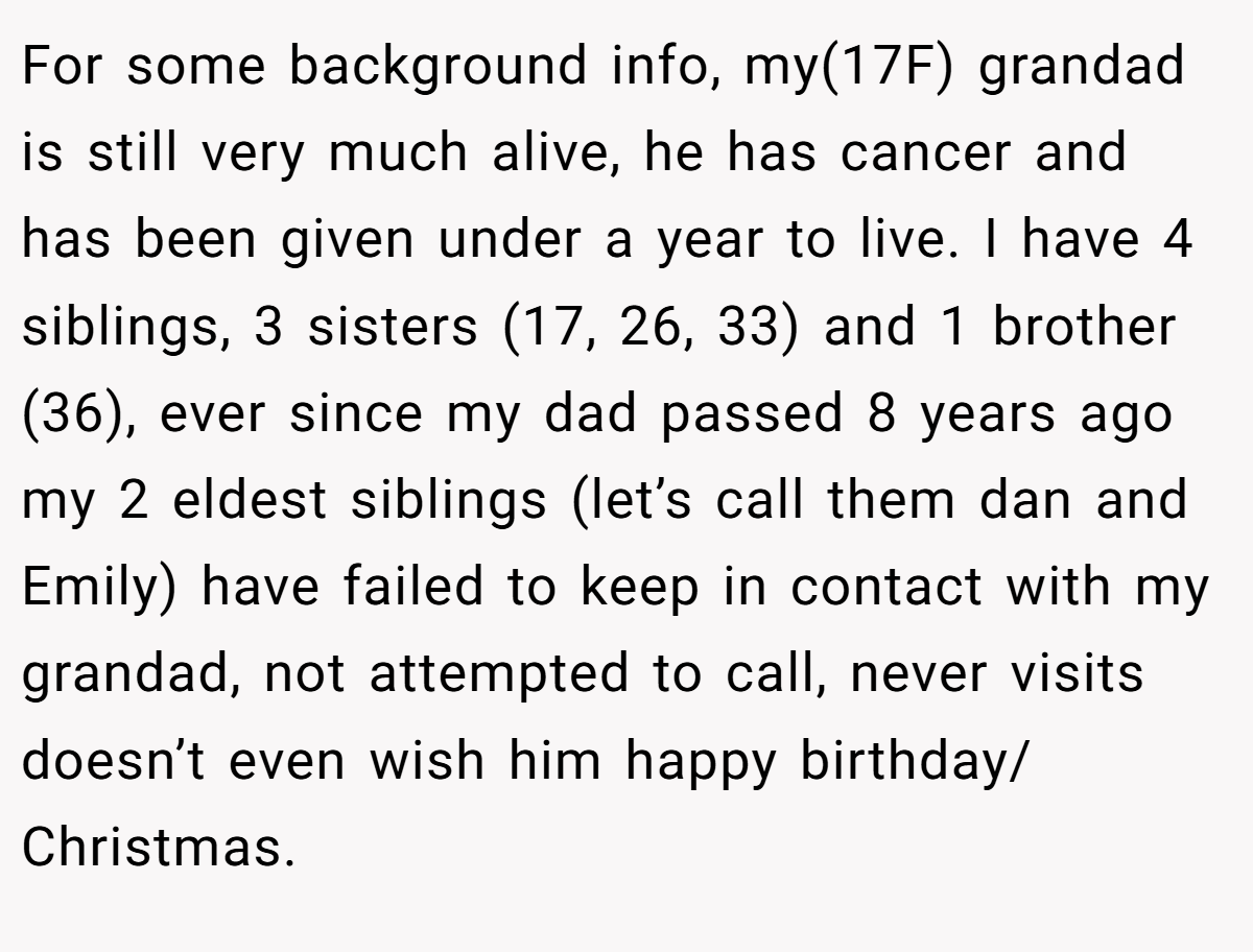 For some background info, my(17F) grandad is still very much alive, he has cancer and has been given under a year to live. I have 4 siblings, 3 sisters (17, 26, 33) and 1 brother (36), ever since my dad passed 8 years ago my 2 eldest siblings (let’s call them dan and Emily) have failed to keep in contact with my grandad, not attempted to call, never visits doesn’t even wish him happy birthday/ Christmas.