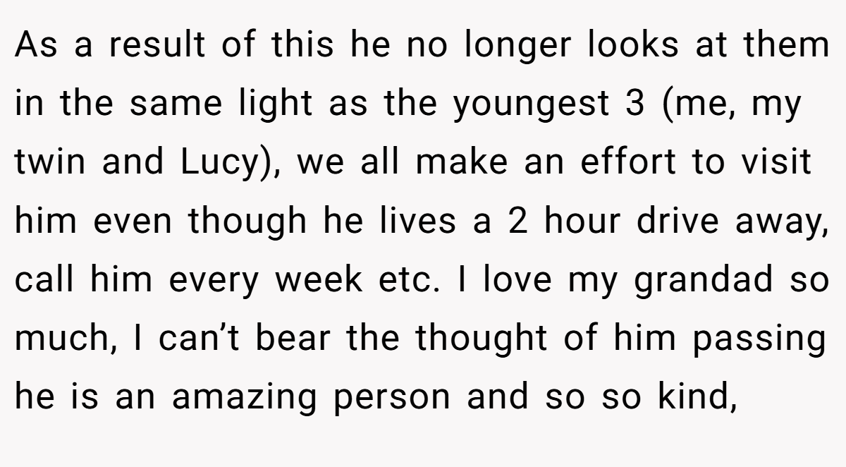 As a result of this he no longer looks at them in the same light as the youngest 3 (me, my twin and Lucy), we all make an effort to visit him even though he lives a 2 hour drive away, call him every week etc. I love my grandad so much, I can’t bear the thought of him passing he is an amazing person and so so kind,