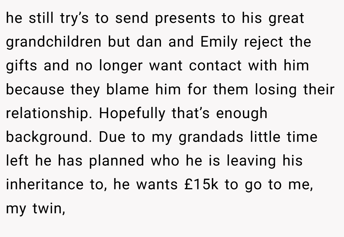 he still try’s to send presents to his great grandchildren but dan and Emily reject the gifts and no longer want contact with him because they blame him for them losing their relationship. Hopefully that’s enough background. Due to my grandads little time left he has planned who he is leaving his inheritance to, he wants £15k to go to me, my twin,