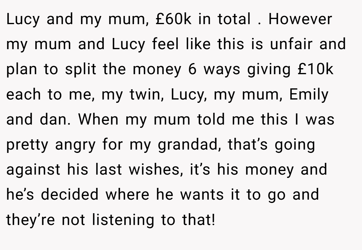 Lucy and my mum, £60k in total . However my mum and Lucy feel like this is unfair and plan to split the money 6 ways giving £10k each to me, my twin, Lucy, my mum, Emily and dan. When my mum told me this I was pretty angry for my grandad, that’s going against his last wishes, it’s his money and he’s decided where he wants it to go and they’re not listening to that!