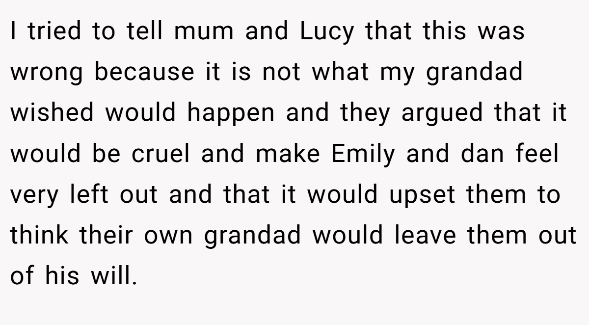 I tried to tell mum and Lucy that this was wrong because it is not what my grandad wished would happen and they argued that it would be cruel and make Emily and dan feel very left out and that it would upset them to think their own grandad would leave them out of his will.