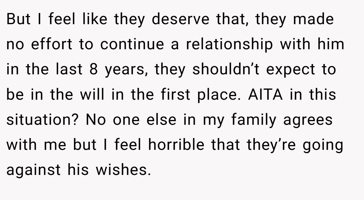 But I feel like they deserve that, they made no effort to continue a relationship with him in the last 8 years, they shouldn’t expect to be in the will in the first place. AITA in this situation? No one else in my family agrees with me but I feel horrible that they’re going against his wishes.