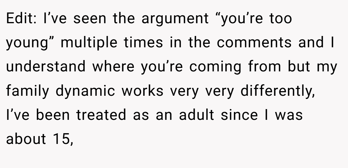 Edit: I’ve seen the argument “you’re too young” multiple times in the comments and I understand where you’re coming from but my family dynamic works very very differently, I’ve been treated as an adult since I was about 15,