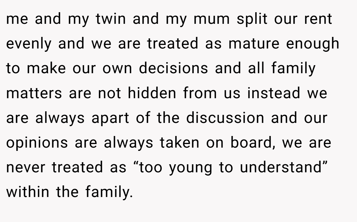 me and my twin and my mum split our rent evenly and we are treated as mature enough to make our own decisions and all family matters are not hidden from us instead we are always apart of the discussion and our opinions are always taken on board, we are never treated as “too young to understand” within the family.