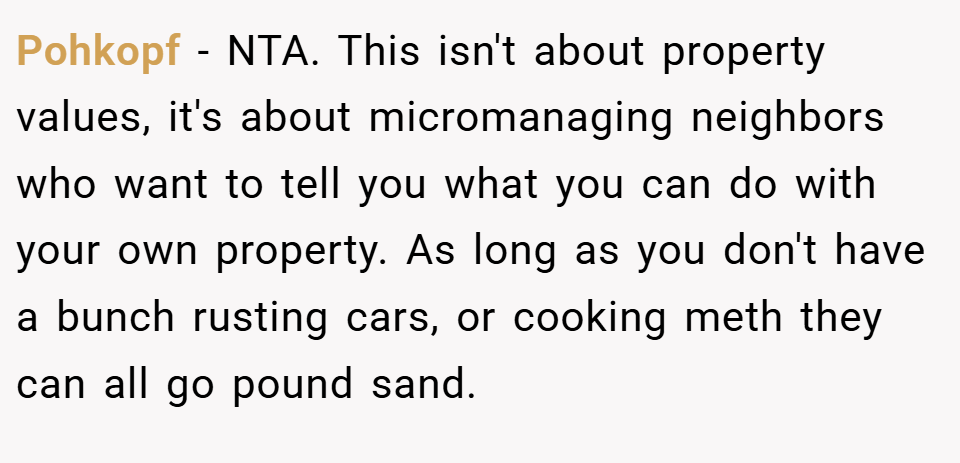 Pohkopf − NTA. This isn't about property values, it's about micromanaging neighbors who want to tell you what you can do with your own property. As long as you don't have a bunch rusting cars, or cooking meth they can all go pound sand.
