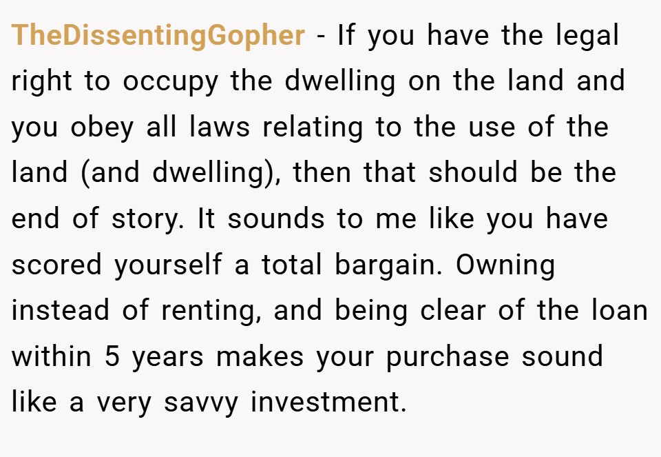 TheDissentingGopher − If you have the legal right to occupy the dwelling on the land and you obey all laws relating to the use of the land (and dwelling), then that should be the end of story. It sounds to me like you have scored yourself a total bargain. Owning instead of renting, and being clear of the loan within 5 years makes your purchase sound like a very savvy investment.