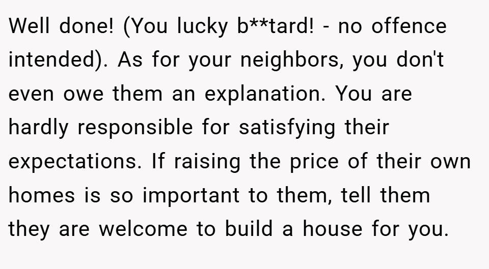 Well done! (You lucky b**tard! - no offence intended). As for your neighbors, you don't even owe them an explanation. You are hardly responsible for satisfying their expectations. If raising the price of their own homes is so important to them, tell them they are welcome to build a house for you.