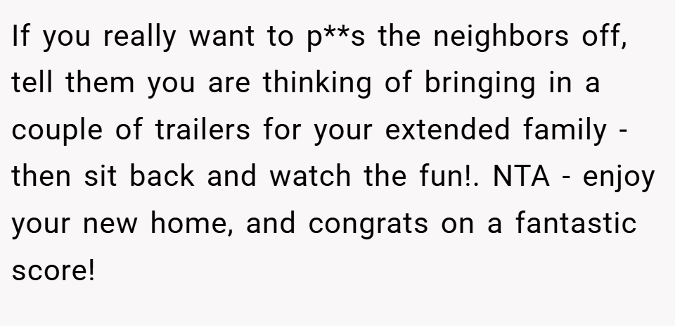 If you really want to p**s the neighbors off, tell them you are thinking of bringing in a couple of trailers for your extended family - then sit back and watch the fun!. NTA - enjoy your new home, and congrats on a fantastic score!