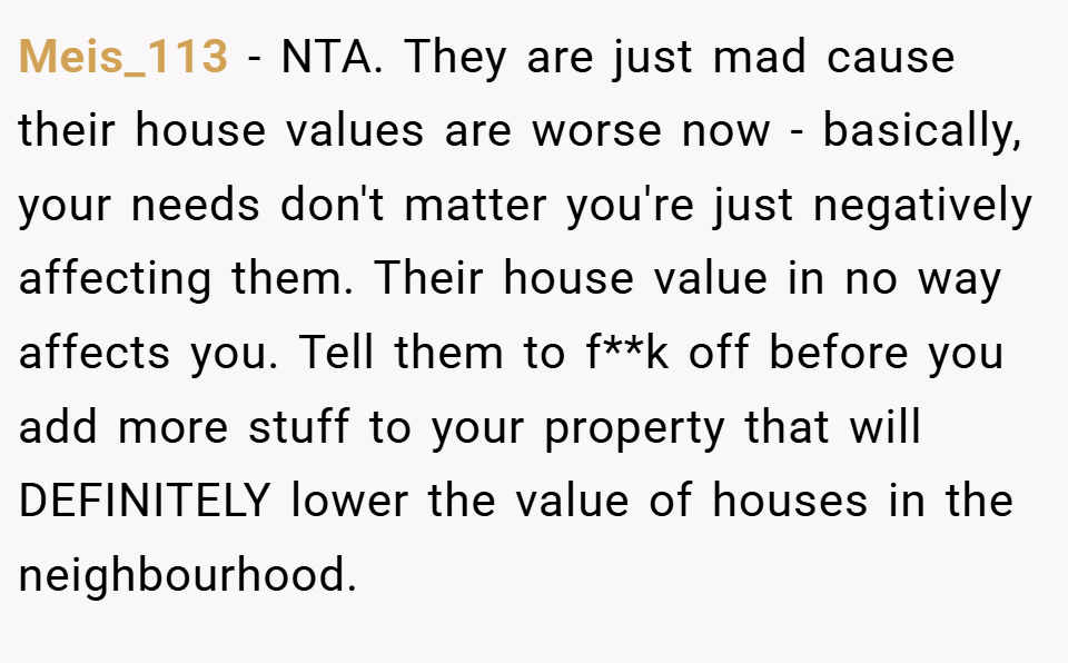 Meis_113 − NTA. They are just mad cause their house values are worse now - basically, your needs don't matter you're just negatively affecting them. Their house value in no way affects you. Tell them to f**k off before you add more stuff to your property that will DEFINITELY lower the value of houses in the neighbourhood.